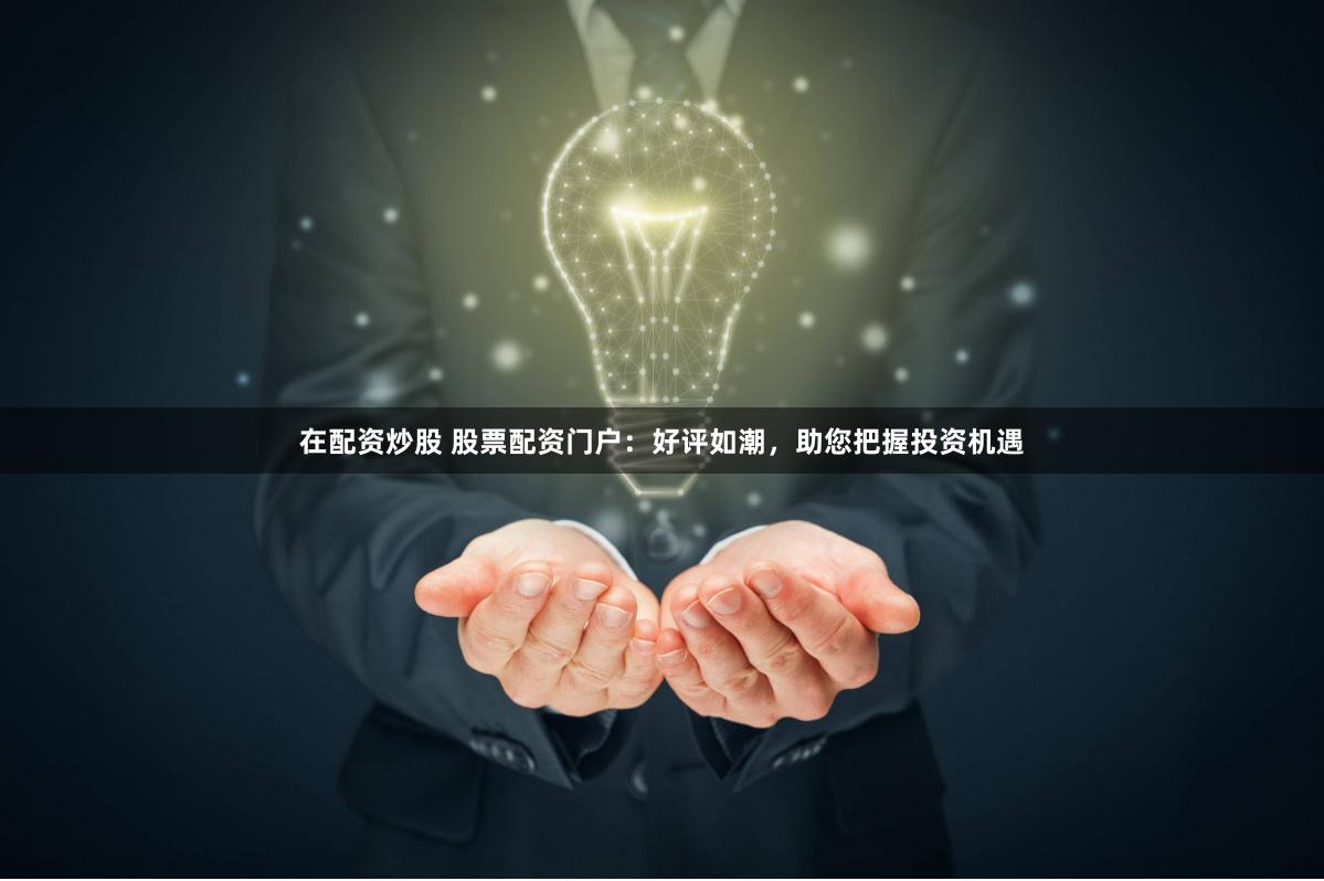 在配资炒股 股票配资门户：好评如潮，助您把握投资机遇
